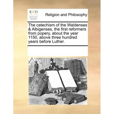 The Catechism of the Waldenses & Albigenses, the First Reformers from Popery, about the Year 1150, Above Three Hundred Years Before Luther.