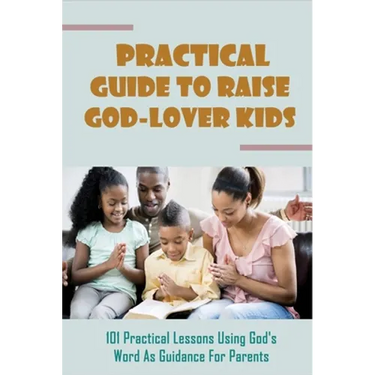 Practical Guide To Raise God-Lover Kids: 101 Practical Lessons Using God's Word As Guidance For Parents: Parenting Gods Way