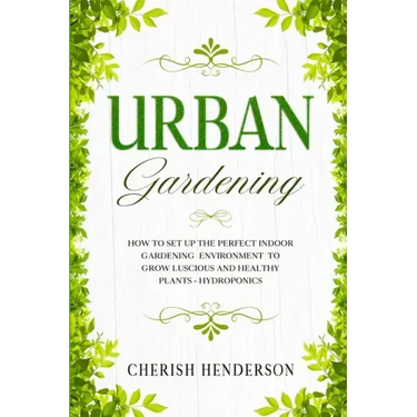 Urban Gardening: How To Set Up The Perfect Indoor Gardening Environment To Grow Luscious and Healthy Plants - Hydroponics