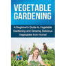 Vegetable Gardening: A beginner's guide to vegetable gardening and growing delicious vegetables from home!