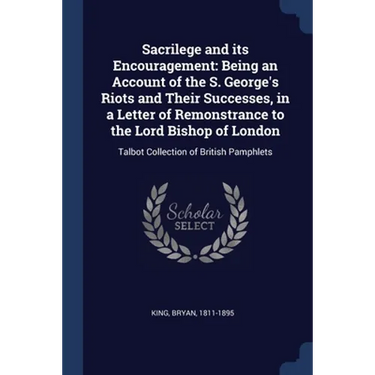 Sacrilege and its Encouragement: Being an Account of the S. George's Riots and Their Successes, in a Letter of Remonstrance to the Lord Bishop of Lond