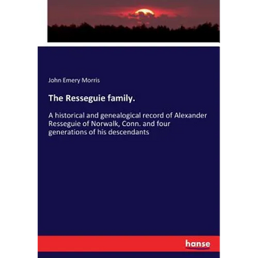 The Resseguie family.: A historical and genealogical record of Alexander Resseguie of Norwalk, Conn. and four generations of his descendants
