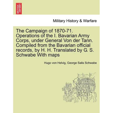 The Campaign of 1870-71. Operations of the I. Bavarian Army Corps, Under General Von Der Tann. Compiled from the Bavarian Official Records, by H. H. T