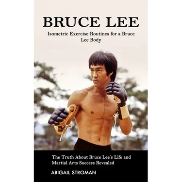 Bruce Lee: Isometric Exercise Routines for a Bruce Lee Body (The Truth About Bruce Lee's Life and Martial Arts Success Revealed)