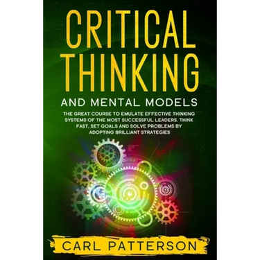Critical Thinking And Mental Models: The Great Course to Emulate Effective Thinking Systems of the Most Successful Leaders. Think Fast, Set Goals and