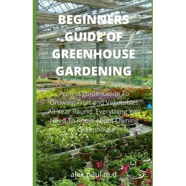 Beginners Guide of Greenhouse Gardening: Prefect guide Guide To Growing Fruit and Vegetables All Year Round: Everything You Need To Know About Owning