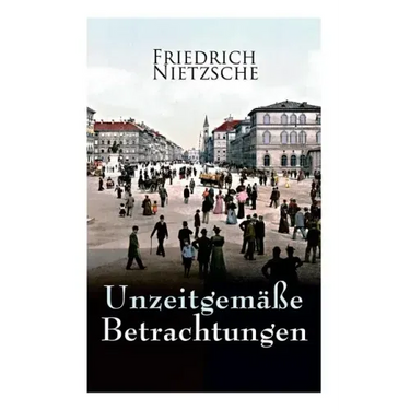 Unzeitgemäße Betrachtungen: Alle 4 Bände: David Strauss der Bekenner und der Schriftsteller, Vom Nutzen und Nachtheil der Historie für das Leben,