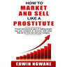 How to Market and Sell Like a Prostitute: Proven and practical ways of making people buy your products or services, even when they do not love you and