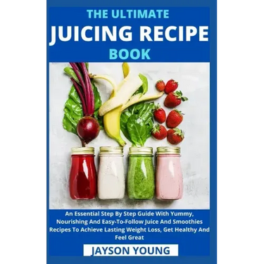 The Ultimate Juicing Recipe Book: An Essential Step By Step Guide With Yummy, Nourishing And Easy-To-Follow Juice And Smoothies Recipes To Achieve Las