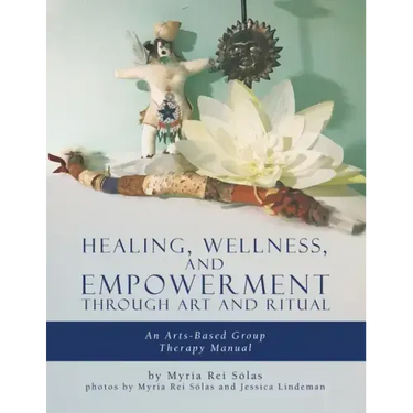 Healing, Wellness, and Empowerment Through Art and Ritual: An Arts-based Group Therapy Manual