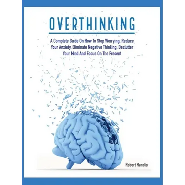Overthinking: A Complete Guide on How to Stop Worrying, Reduce Your Anxiety, Eliminate Negative Thinking, Declutter Your Mind and Focus on the Present