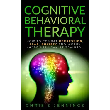 Cognitive Behavioral Therapy: How to Combat Depression, Fear, Anxiety and Worry (Happiness can be trained)