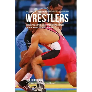 The Complete Strength Training Workout Program for Wrestlers: Increase power, speed, agility, and resistance through strength training and proper nutr