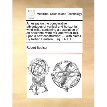 An Essay on the Comparative Advantages of Vertical and Horizontal Wind-Mills: Containing a Description of an Horizontal Wind-Mill and Water-Mill, Upon