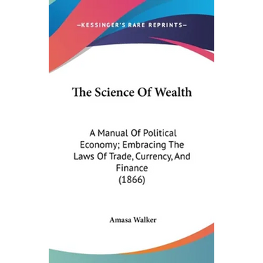 The Science Of Wealth: A Manual Of Political Economy; Embracing The Laws Of Trade, Currency, And Finance (1866)