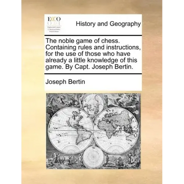 The Noble Game of Chess. Containing Rules and Instructions, for the Use of Those Who Have Already a Little Knowledge of This Game. by Capt. Joseph Ber