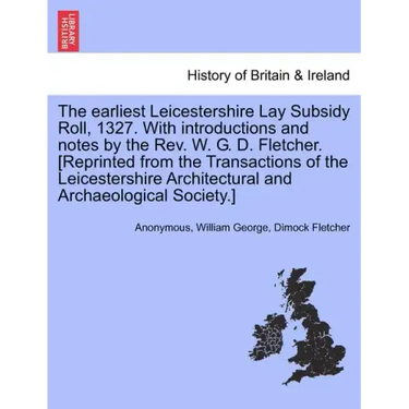 The Earliest Leicestershire Lay Subsidy Roll, 1327. with Introductions and Notes by the REV. W. G. D. Fletcher. [Reprinted from the Transactions of th