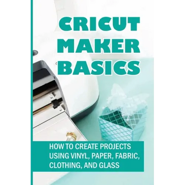 Cricut Maker Basics: How To Create Projects Using Vinyl, Paper, Fabric, Clothing, And Glass: How To Use Design Space