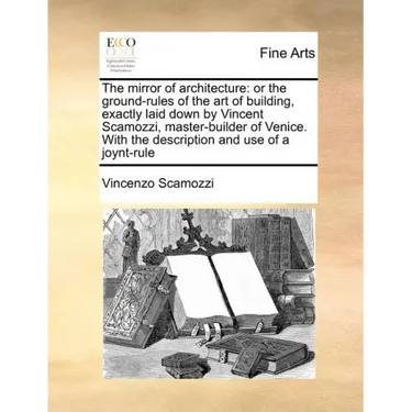The Mirror of Architecture: Or the Ground-Rules of the Art of Building, Exactly Laid Down by Vincent Scamozzi, Master-Builder of Venice. with the
