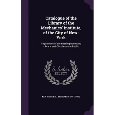 Catalogue of the Library of the Mechanics' Institute, of the City of New-York: Regulations of the Reading Room and Library; and Circular to the Public