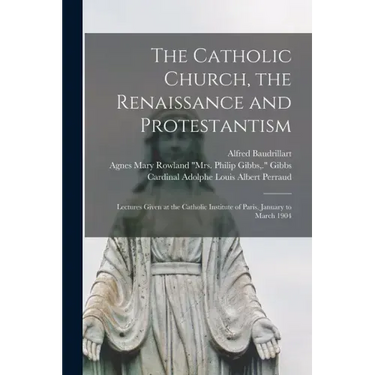The Catholic Church, the Renaissance and Protestantism; Lectures Given at the Catholic Institute of Paris, January to March 1904