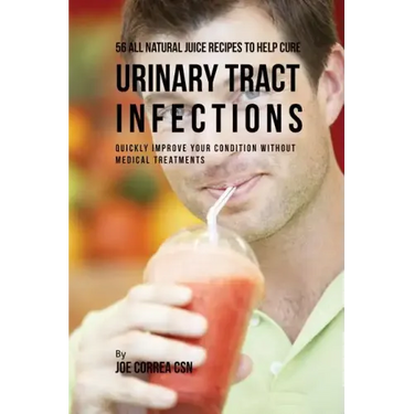 56 All Natural Juice Recipes to Help Cure Urinary Tract Infections: Quickly Improve Your Condition without Medical Treatments