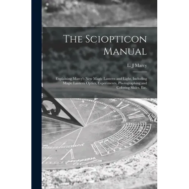 The Sciopticon Manual: Explaining Marcy's New Magic Lantern and Light, Including Magic Lantern Optics, Experiments, Photographing and Coloring Slides,