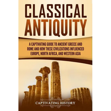 Classical Antiquity: A Captivating Guide to Ancient Greece and Rome and How These Civilizations Influenced Europe, North Africa, and Western Asia
