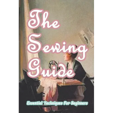 The Sewing Guide: Essential Techniques For Beginners: Sewing for Beginners
