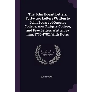 The John Bogart Letters; Forty-two Letters Written to John Bogart of Queen's College, now Rutgers College, and Five Letters Written by him, 1776-1782,