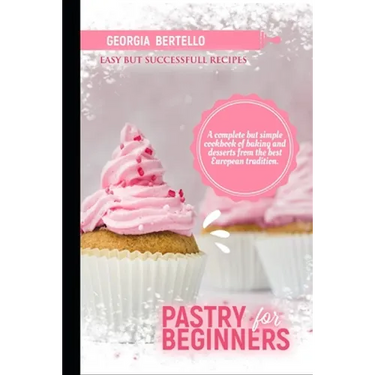 Pastry For Beginners: A complete but simple cookbook of baking and desserts from the best European tradition