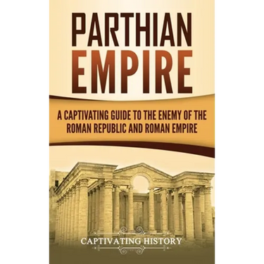 Parthian Empire: A Captivating Guide to the Enemy of the Roman Republic and Roman Empire