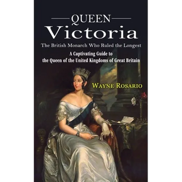 Queen Victoria: The British Monarch Who Ruled the Longest (A Captivating Guide to the Queen of the United Kingdoms of Great Britain)