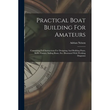 Practical Boat Building For Amateurs: Containing Full Instructions For Designing And Building Punts, Skiffs, Canoes, Sailing Boats, Etc: Illustrated W