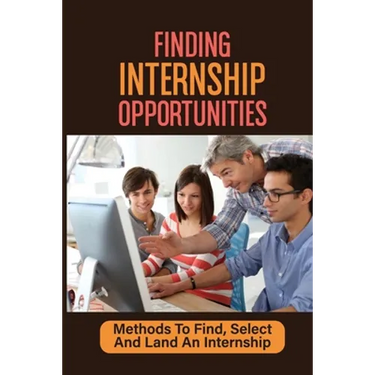 Finding Internship Opportunities: Methods To Find, Select And Land An Internship: How To Start An Internship