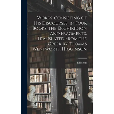 Works. Consisting of his Discourses, in Four Books, the Enchiridion and Fragments. Translated From the Greek by Thomas Wentworth Higginson