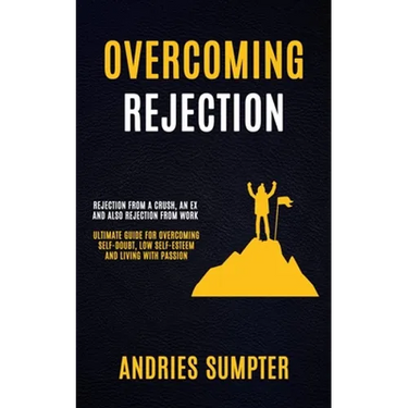 Overcoming Rejection: Rejection From A Crush, An Ex And Also Rejection From Work (Ultimate Guide For Overcoming Self-doubt, Low Self-esteem And Living