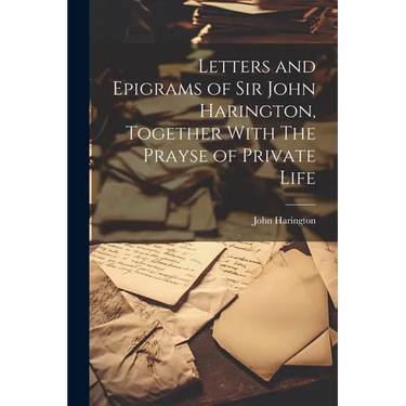 Letters and Epigrams of Sir John Harington, Together With The Prayse of Private Life