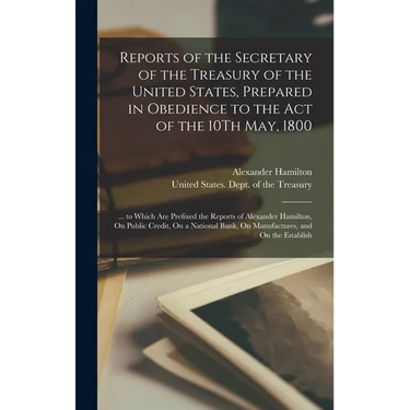 Reports of the Secretary of the Treasury of the United States, Prepared in Obedience to the Act of the 10Th May, 1800: ... to Which Are Prefixed the R