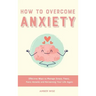 How to Overcome Anxiety: Effective Ways to Manage Stress, Fears, Panic Attacks and Reclaiming Your Life Again