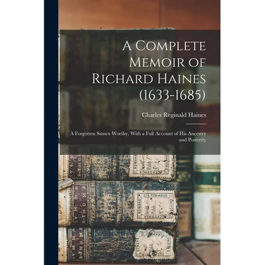A Complete Memoir of Richard Haines (1633-1685); a Forgotten Sussex Worthy, With a Full Account of his Ancestry and Posterity