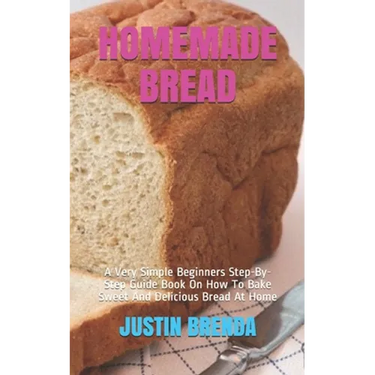 Homemade Bread: A Very Simple Beginners Step-By-Step Guide Book On How To Bake Sweet And Delicious Bread At Home
