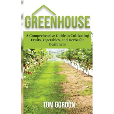 Greenhouse: A Comprehensive Guide to Cultivating Fruits, Vegetables and Herbs for Beginners