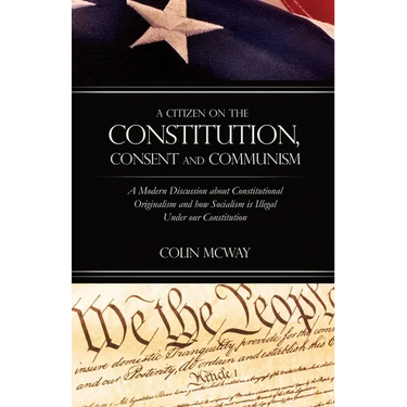 A Citizen on The Constitution, Consent and Communism: A Modern Discussion about Constitutional Originalism and how Socialism is Illegal Under our Cons