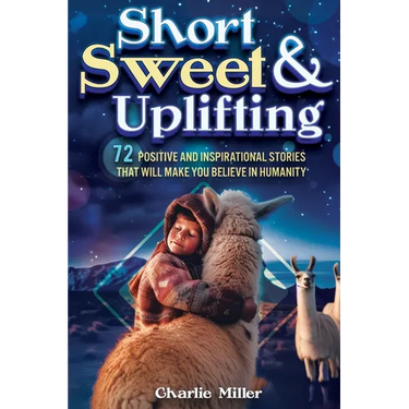 Short Sweet & Uplifting: 72 Positive and Inspirational Stories That Will Make You Believe in Humanity