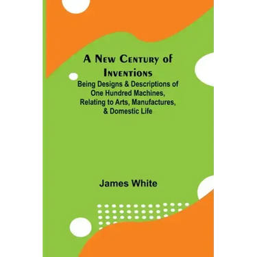 A New Century of Inventions; Being Designs & Descriptions of One Hundred Machines, Relating to Arts, Manufactures, & Domestic Life