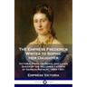The Empress Frederick Writes to Sophie Her Daughter: Victoria, Princess Royal and Later Queen of the Hellenes; Letters of German Royalty, 1889-1901
