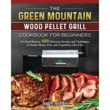 The Green Mountain Wood Pellet Grill Cookbook for Beginners: For Real Masters. 600 Delicious Recipes and Techniques to Smoke Meats, Fish, and Vegetabl