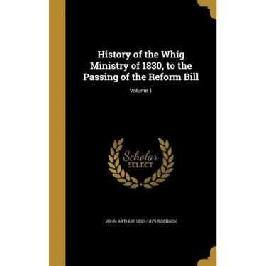 History of the Whig Ministry of 1830, to the Passing of the Reform Bill; Volume 1
