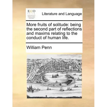 More Fruits of Solitude: Being the Second Part of Reflections and Maxims Relating to the Conduct of Human Life.